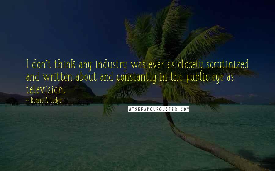 Roone Arledge Quotes: I don't think any industry was ever as closely scrutinized and written about and constantly in the public eye as television.