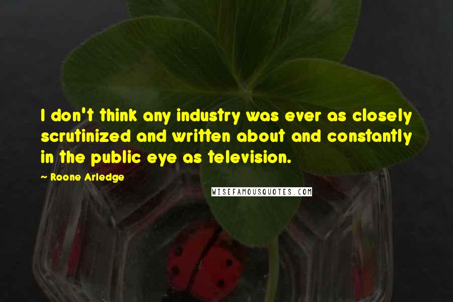 Roone Arledge Quotes: I don't think any industry was ever as closely scrutinized and written about and constantly in the public eye as television.