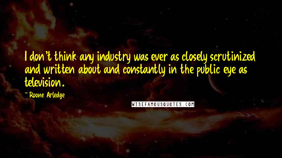 Roone Arledge Quotes: I don't think any industry was ever as closely scrutinized and written about and constantly in the public eye as television.