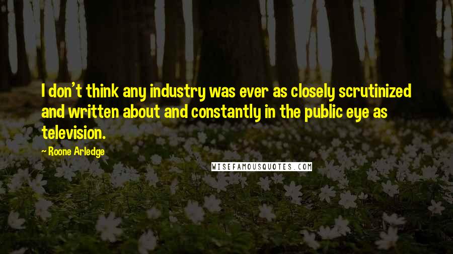 Roone Arledge Quotes: I don't think any industry was ever as closely scrutinized and written about and constantly in the public eye as television.