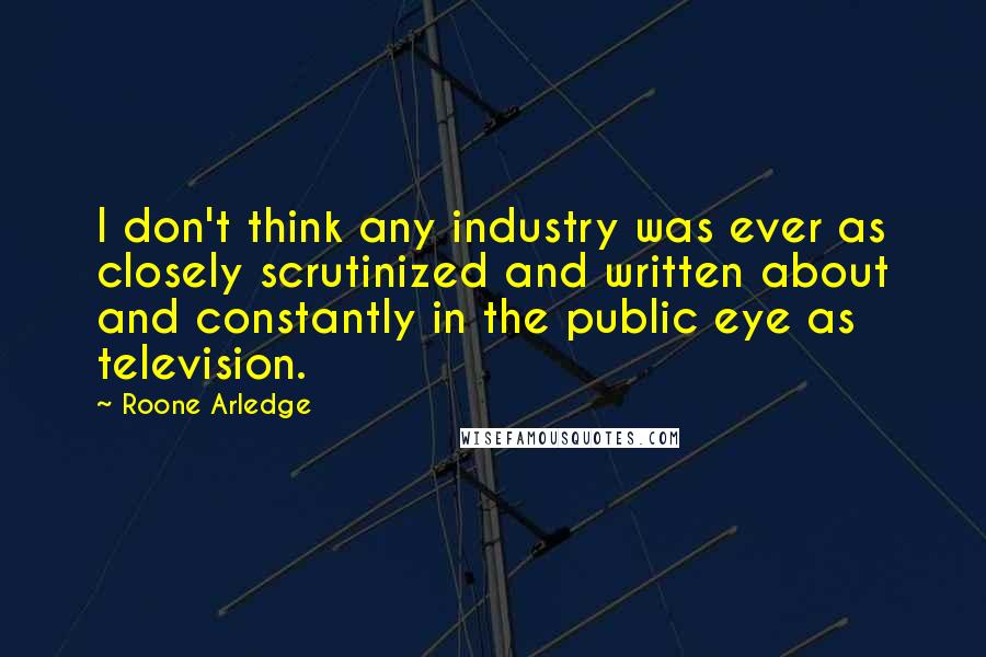 Roone Arledge Quotes: I don't think any industry was ever as closely scrutinized and written about and constantly in the public eye as television.