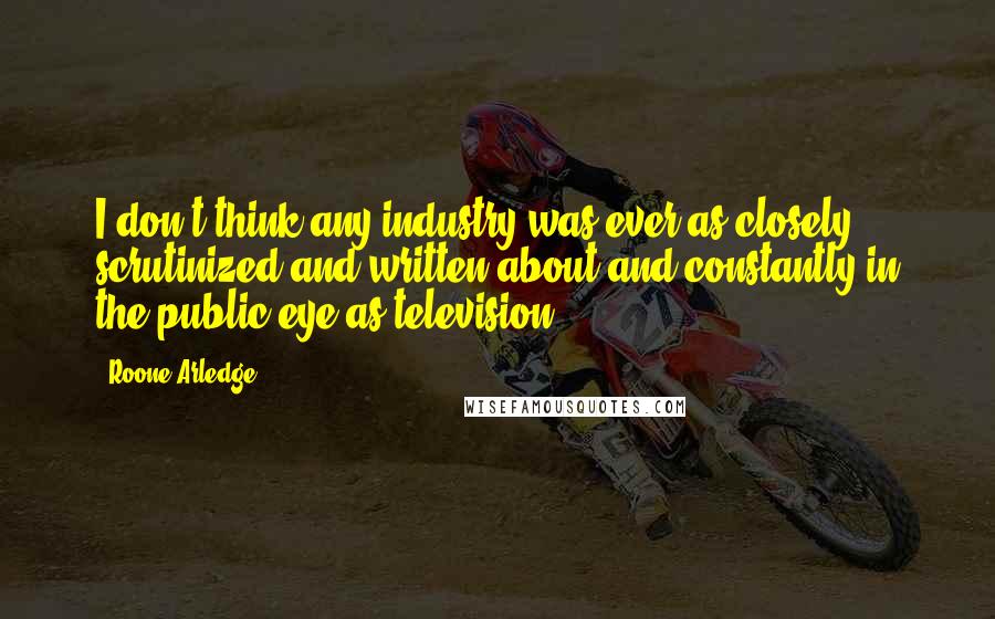 Roone Arledge Quotes: I don't think any industry was ever as closely scrutinized and written about and constantly in the public eye as television.