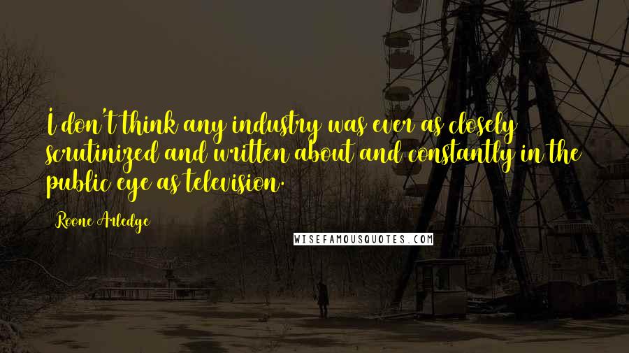 Roone Arledge Quotes: I don't think any industry was ever as closely scrutinized and written about and constantly in the public eye as television.