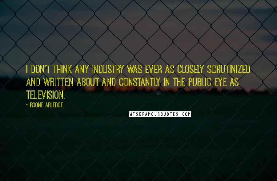 Roone Arledge Quotes: I don't think any industry was ever as closely scrutinized and written about and constantly in the public eye as television.