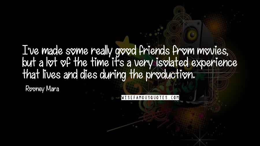 Rooney Mara Quotes: I've made some really good friends from movies, but a lot of the time it's a very isolated experience that lives and dies during the production.