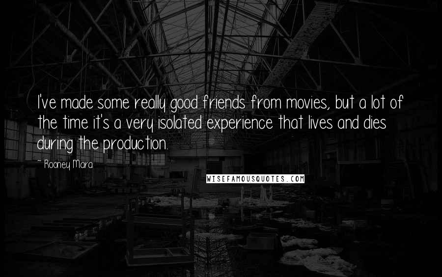 Rooney Mara Quotes: I've made some really good friends from movies, but a lot of the time it's a very isolated experience that lives and dies during the production.