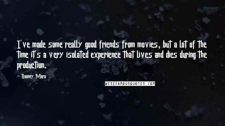 Rooney Mara Quotes: I've made some really good friends from movies, but a lot of the time it's a very isolated experience that lives and dies during the production.