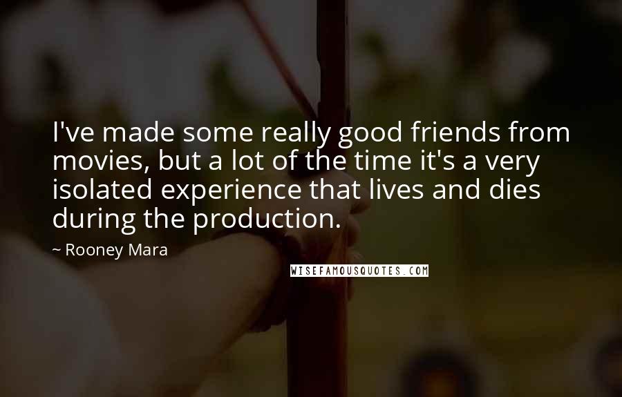 Rooney Mara Quotes: I've made some really good friends from movies, but a lot of the time it's a very isolated experience that lives and dies during the production.