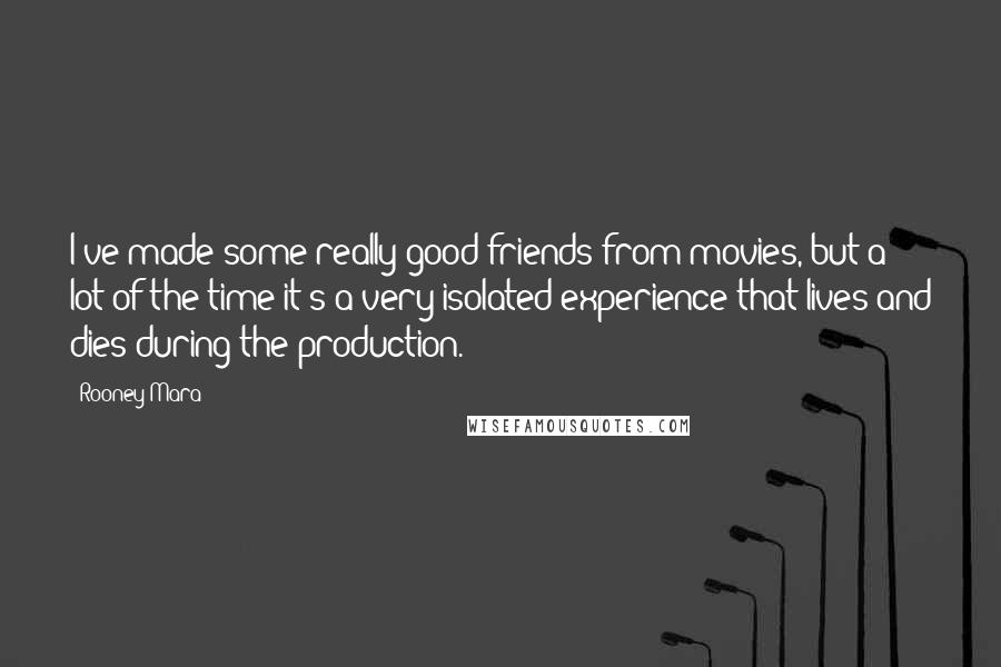 Rooney Mara Quotes: I've made some really good friends from movies, but a lot of the time it's a very isolated experience that lives and dies during the production.