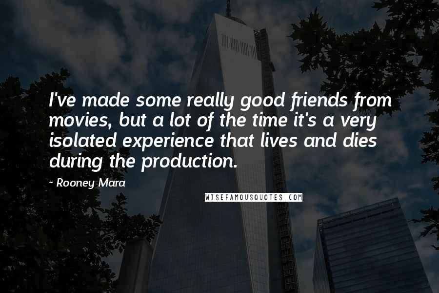Rooney Mara Quotes: I've made some really good friends from movies, but a lot of the time it's a very isolated experience that lives and dies during the production.