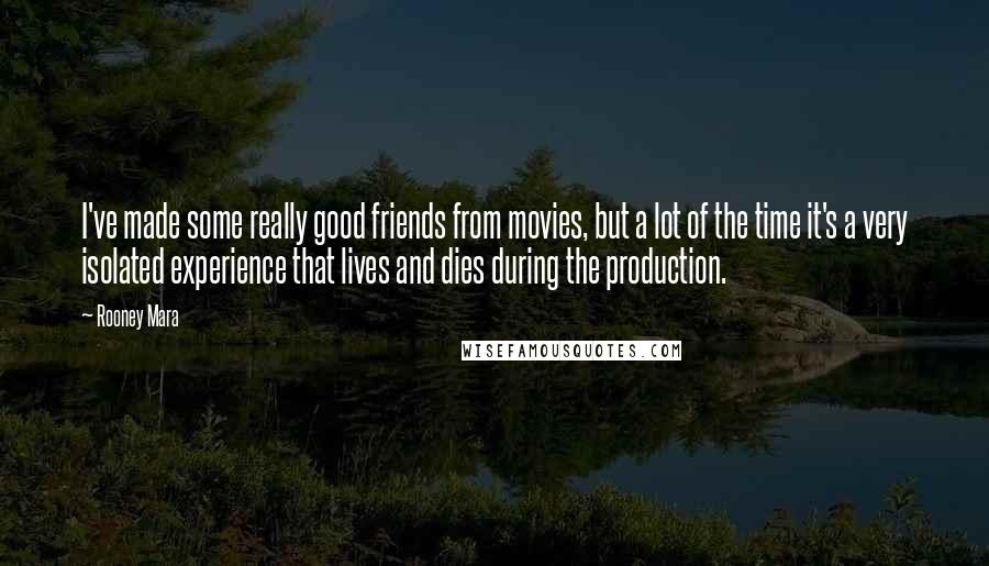Rooney Mara Quotes: I've made some really good friends from movies, but a lot of the time it's a very isolated experience that lives and dies during the production.