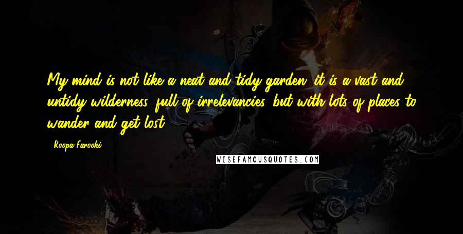 Roopa Farooki Quotes: My mind is not like a neat and tidy garden; it is a vast and untidy wilderness, full of irrelevancies, but with lots of places to wander and get lost.