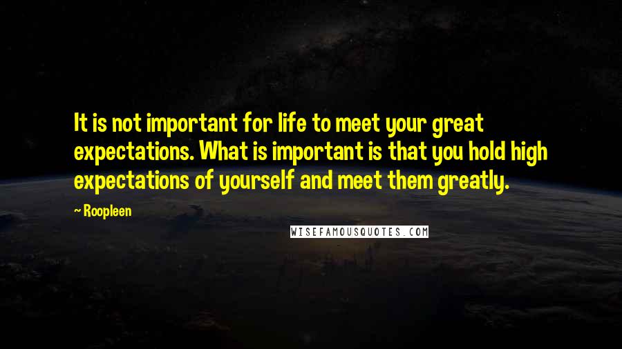 Roopleen Quotes: It is not important for life to meet your great expectations. What is important is that you hold high expectations of yourself and meet them greatly.