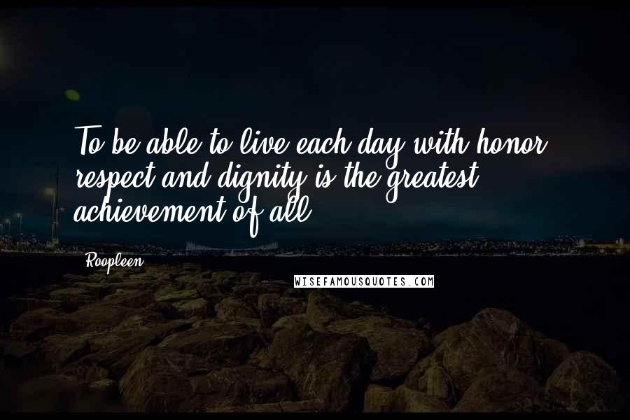 Roopleen Quotes: To be able to live each day with honor, respect and dignity is the greatest achievement of all.