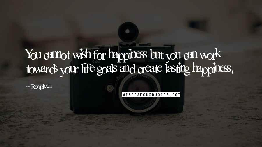 Roopleen Quotes: You cannot wish for happiness but you can work towards your life goals and create lasting happiness.