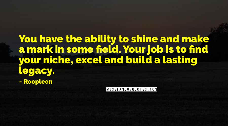 Roopleen Quotes: You have the ability to shine and make a mark in some field. Your job is to find your niche, excel and build a lasting legacy.