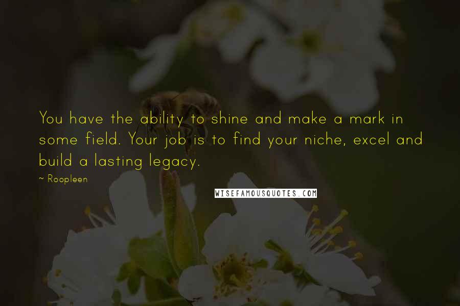 Roopleen Quotes: You have the ability to shine and make a mark in some field. Your job is to find your niche, excel and build a lasting legacy.