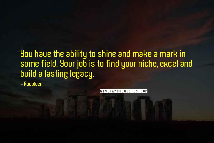 Roopleen Quotes: You have the ability to shine and make a mark in some field. Your job is to find your niche, excel and build a lasting legacy.