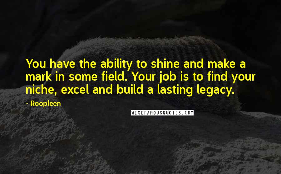 Roopleen Quotes: You have the ability to shine and make a mark in some field. Your job is to find your niche, excel and build a lasting legacy.