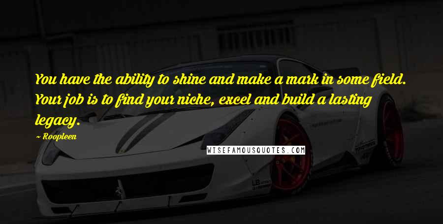 Roopleen Quotes: You have the ability to shine and make a mark in some field. Your job is to find your niche, excel and build a lasting legacy.