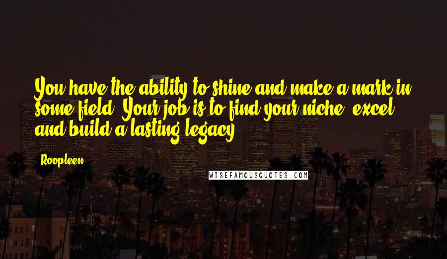 Roopleen Quotes: You have the ability to shine and make a mark in some field. Your job is to find your niche, excel and build a lasting legacy.