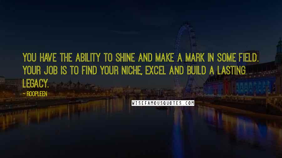 Roopleen Quotes: You have the ability to shine and make a mark in some field. Your job is to find your niche, excel and build a lasting legacy.