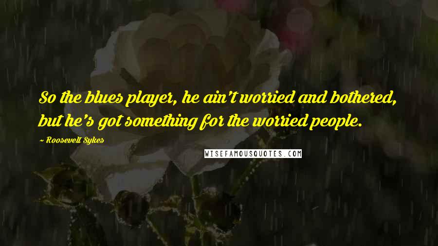 Roosevelt Sykes Quotes: So the blues player, he ain't worried and bothered, but he's got something for the worried people.