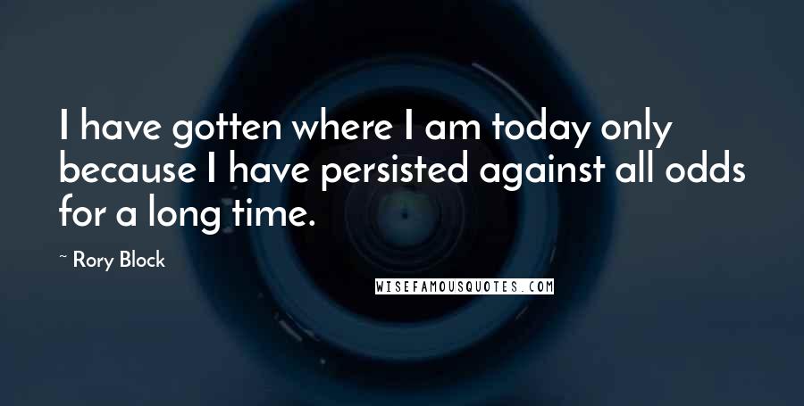 Rory Block Quotes: I have gotten where I am today only because I have persisted against all odds for a long time.