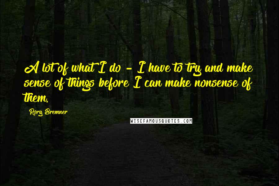 Rory Bremner Quotes: A lot of what I do - I have to try and make sense of things before I can make nonsense of them.