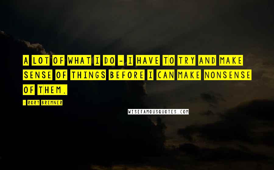 Rory Bremner Quotes: A lot of what I do - I have to try and make sense of things before I can make nonsense of them.