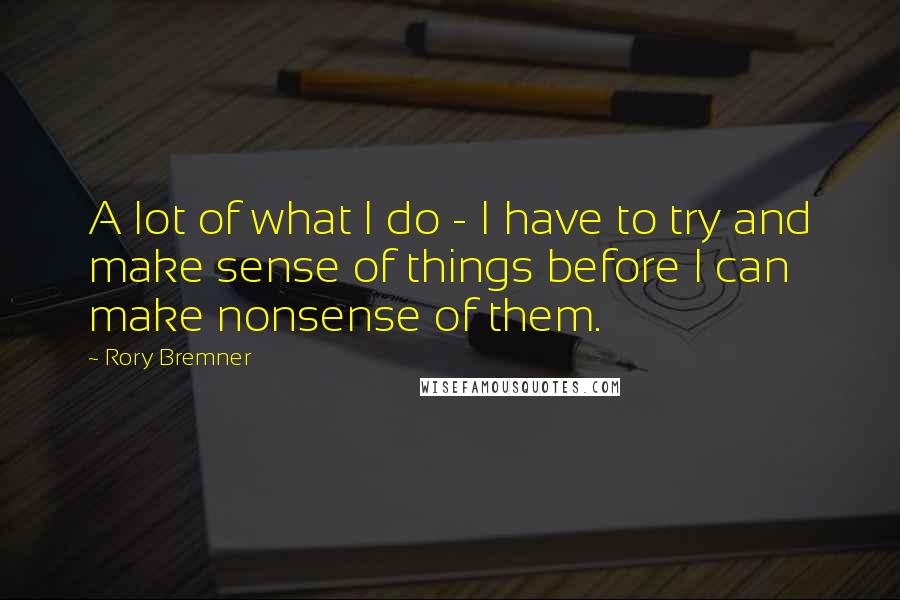 Rory Bremner Quotes: A lot of what I do - I have to try and make sense of things before I can make nonsense of them.
