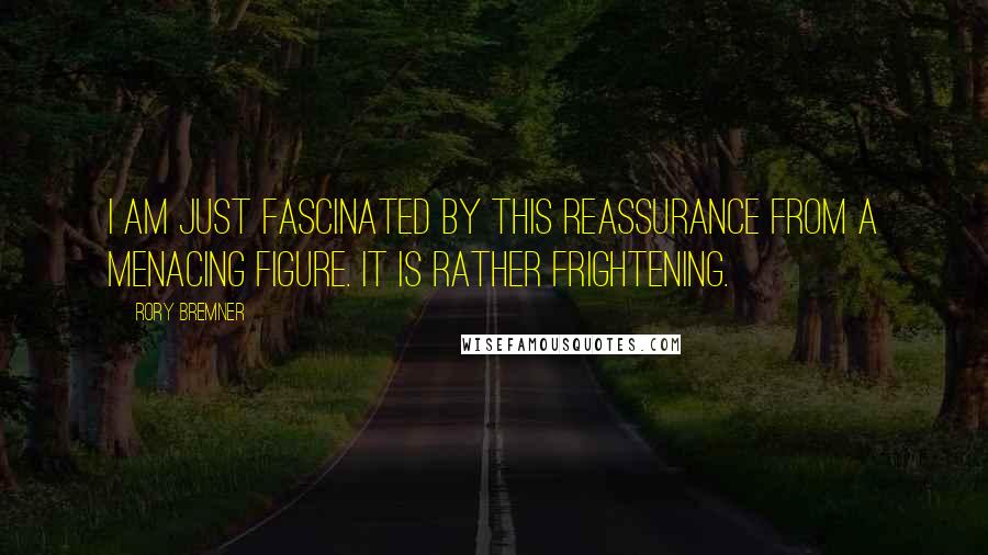 Rory Bremner Quotes: I am just fascinated by this reassurance from a menacing figure. It is rather frightening.