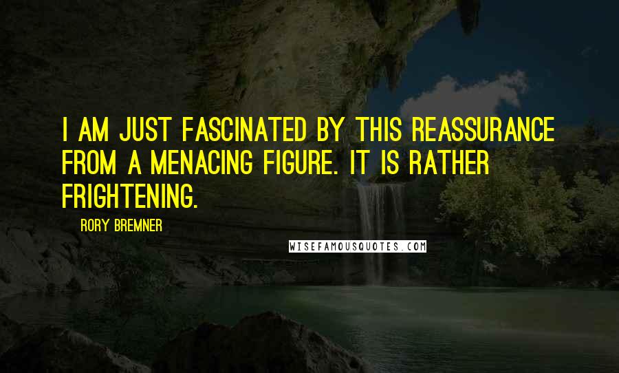 Rory Bremner Quotes: I am just fascinated by this reassurance from a menacing figure. It is rather frightening.