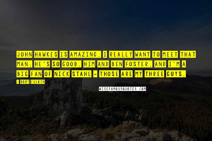 Rory Culkin Quotes: John Hawkes is amazing. I really want to meet that man; he's so good. Him and Ben Foster, and I'm a big fan of Nick Stahl - those are my three guys.