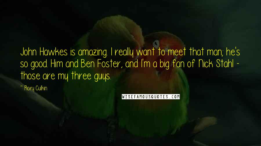 Rory Culkin Quotes: John Hawkes is amazing. I really want to meet that man; he's so good. Him and Ben Foster, and I'm a big fan of Nick Stahl - those are my three guys.
