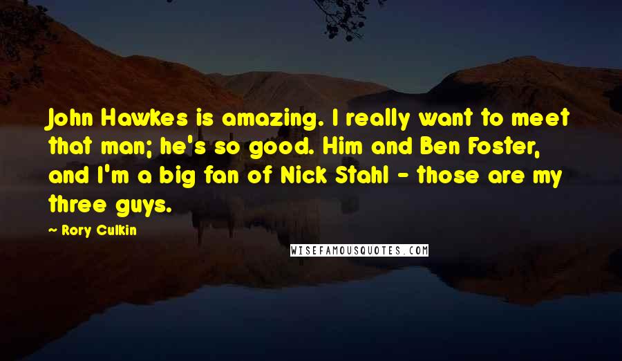 Rory Culkin Quotes: John Hawkes is amazing. I really want to meet that man; he's so good. Him and Ben Foster, and I'm a big fan of Nick Stahl - those are my three guys.