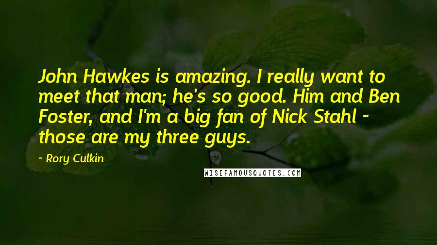 Rory Culkin Quotes: John Hawkes is amazing. I really want to meet that man; he's so good. Him and Ben Foster, and I'm a big fan of Nick Stahl - those are my three guys.