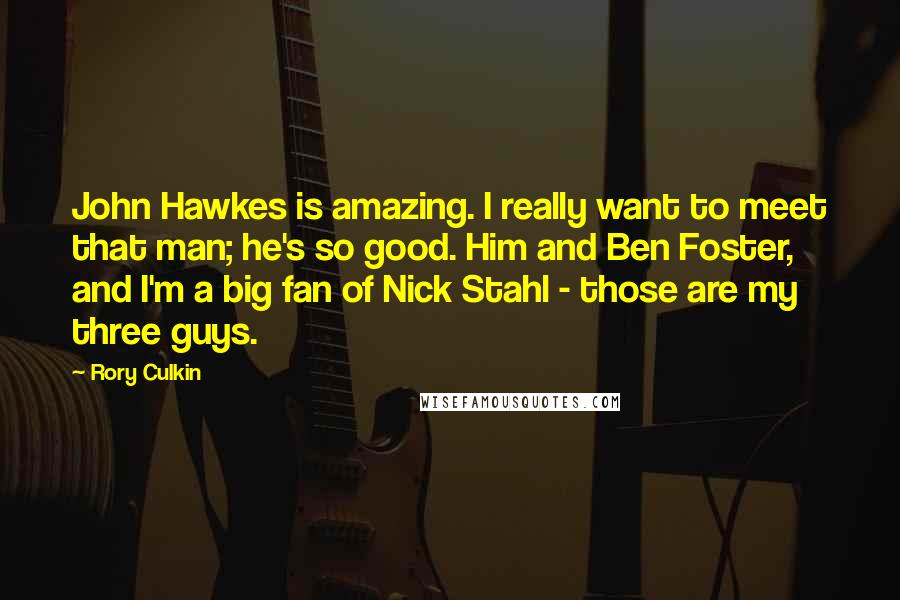 Rory Culkin Quotes: John Hawkes is amazing. I really want to meet that man; he's so good. Him and Ben Foster, and I'm a big fan of Nick Stahl - those are my three guys.