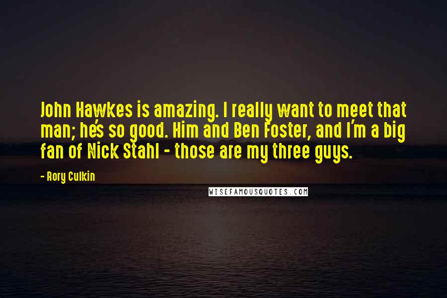 Rory Culkin Quotes: John Hawkes is amazing. I really want to meet that man; he's so good. Him and Ben Foster, and I'm a big fan of Nick Stahl - those are my three guys.