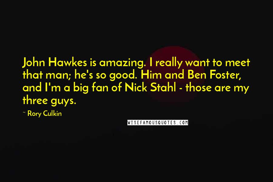 Rory Culkin Quotes: John Hawkes is amazing. I really want to meet that man; he's so good. Him and Ben Foster, and I'm a big fan of Nick Stahl - those are my three guys.