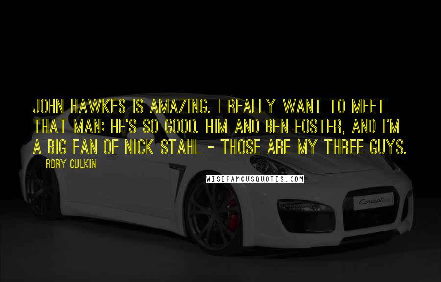 Rory Culkin Quotes: John Hawkes is amazing. I really want to meet that man; he's so good. Him and Ben Foster, and I'm a big fan of Nick Stahl - those are my three guys.