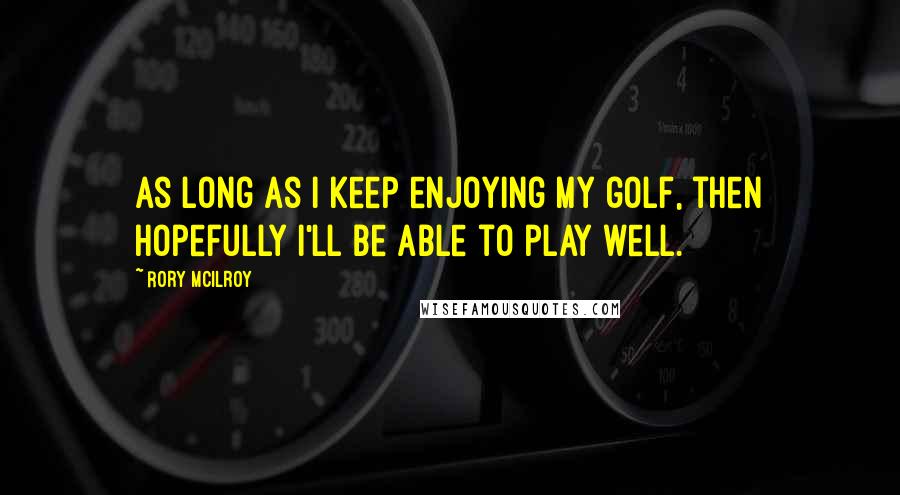 Rory McIlroy Quotes: As long as I keep enjoying my golf, then hopefully I'll be able to play well.