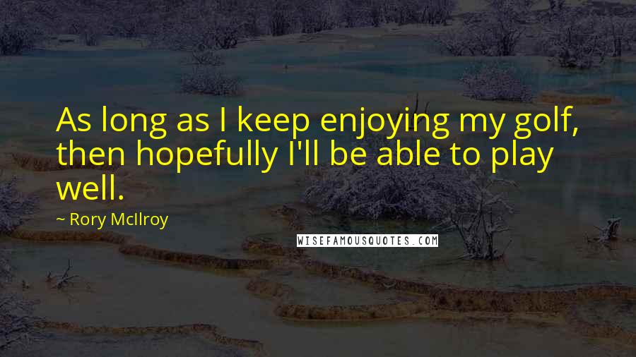 Rory McIlroy Quotes: As long as I keep enjoying my golf, then hopefully I'll be able to play well.