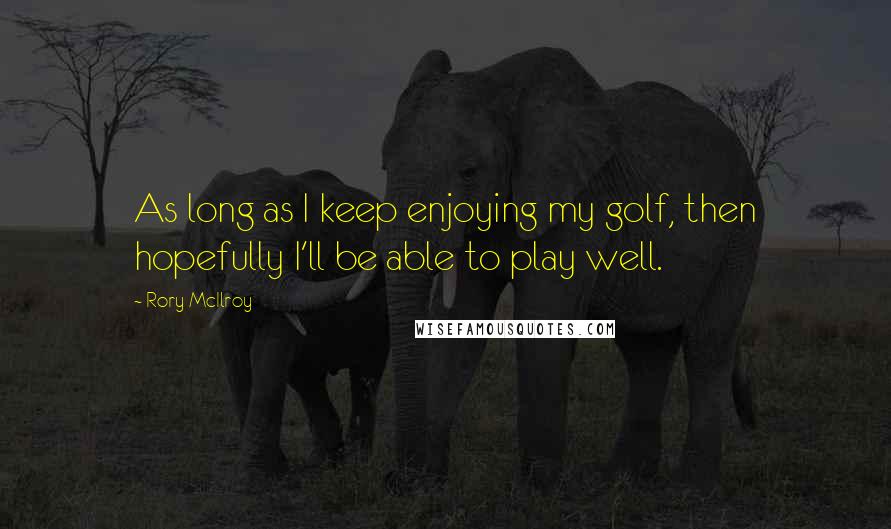 Rory McIlroy Quotes: As long as I keep enjoying my golf, then hopefully I'll be able to play well.