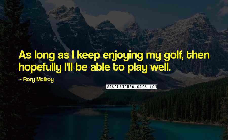 Rory McIlroy Quotes: As long as I keep enjoying my golf, then hopefully I'll be able to play well.