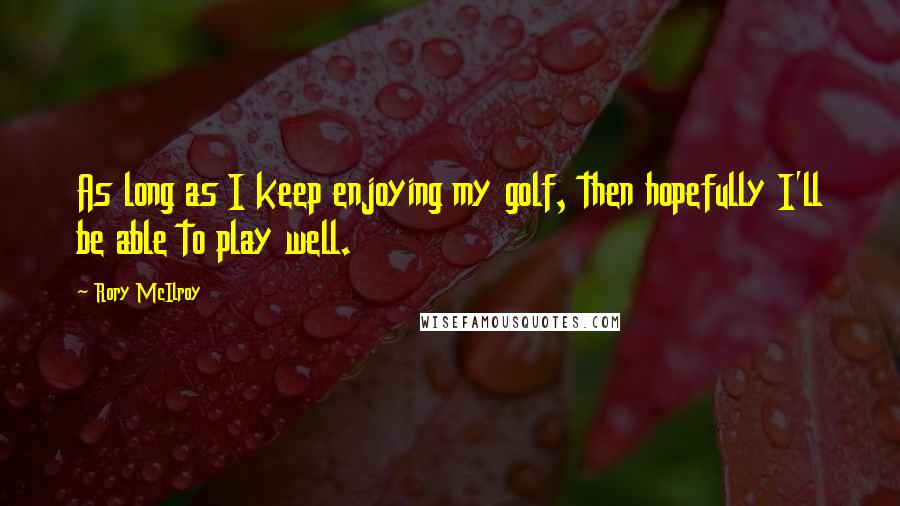 Rory McIlroy Quotes: As long as I keep enjoying my golf, then hopefully I'll be able to play well.