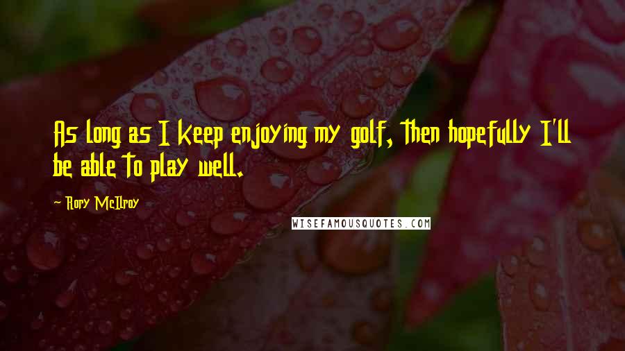 Rory McIlroy Quotes: As long as I keep enjoying my golf, then hopefully I'll be able to play well.