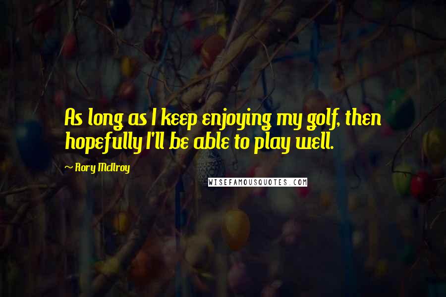 Rory McIlroy Quotes: As long as I keep enjoying my golf, then hopefully I'll be able to play well.
