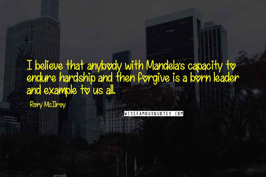 Rory McIlroy Quotes: I believe that anybody with Mandela's capacity to endure hardship and then forgive is a born leader and example to us all.