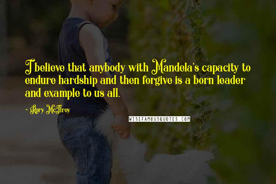 Rory McIlroy Quotes: I believe that anybody with Mandela's capacity to endure hardship and then forgive is a born leader and example to us all.